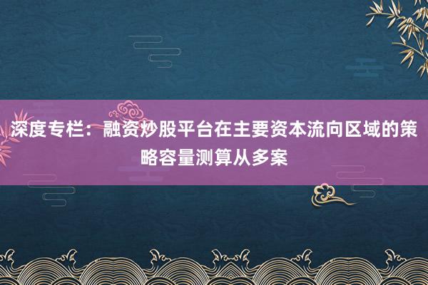 深度专栏：融资炒股平台在主要资本流向区域的策略容量测算从多案