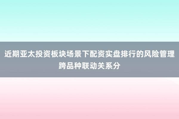 近期亚太投资板块场景下配资实盘排行的风险管理跨品种联动关系分