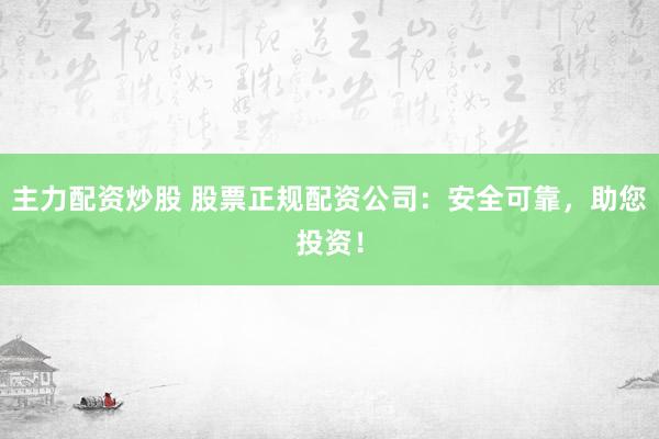主力配资炒股 股票正规配资公司：安全可靠，助您投资！