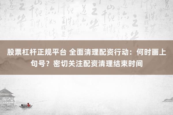 股票杠杆正规平台 全面清理配资行动:何时画上句号?密切关注配资清理结束时间