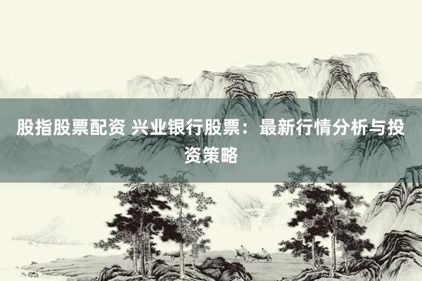 股指股票配资 兴业银行股票:最新行情分析与投资策略