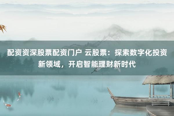 配资资深股票配资门户 云股票:探索数字化投资新领域,开启智能理财新时代
