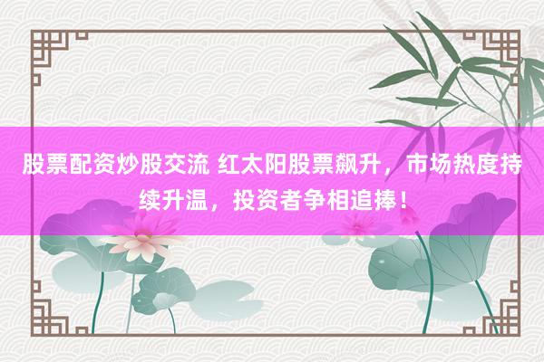股票配资炒股交流 红太阳股票飙升,市场热度持续升温,投资者争相追捧!