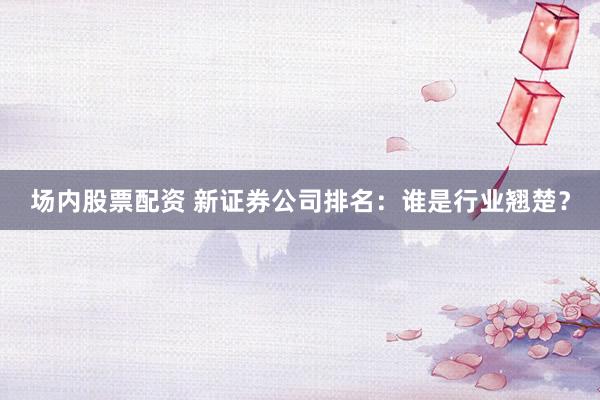 场内股票配资 新证券公司排名：谁是行业翘楚？