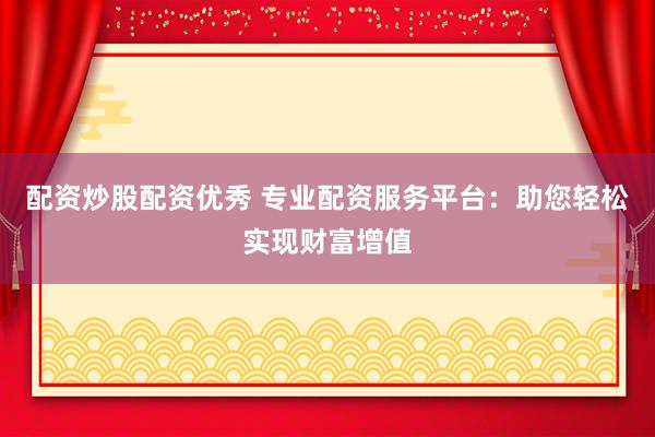 配资炒股配资优秀 专业配资服务平台：助您轻松实现财富增值