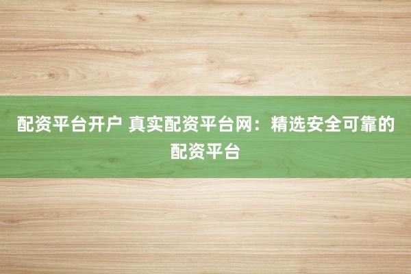 配资平台开户 真实配资平台网：精选安全可靠的配资平台