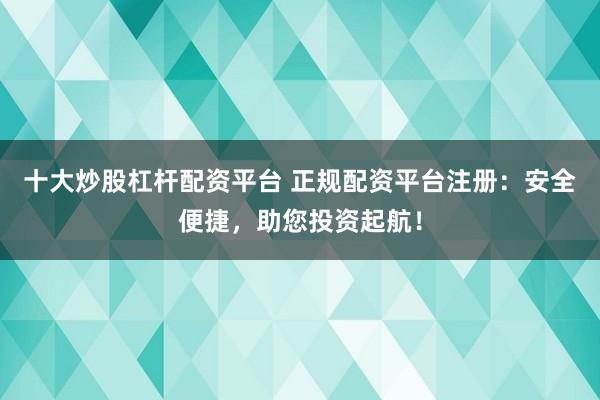 十大炒股杠杆配资平台 正规配资平台注册：安全便捷，助您投资起航！