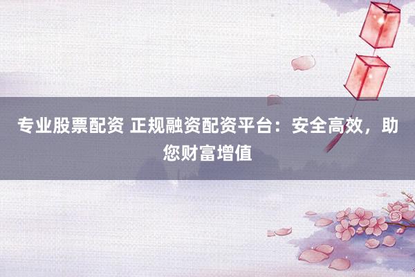 专业股票配资 正规融资配资平台:安全高效,助您财富增值