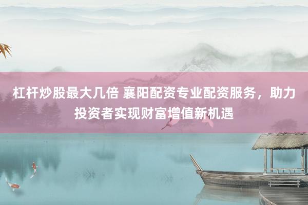 杠杆炒股最大几倍 襄阳配资专业配资服务，助力投资者实现财富增值新机遇