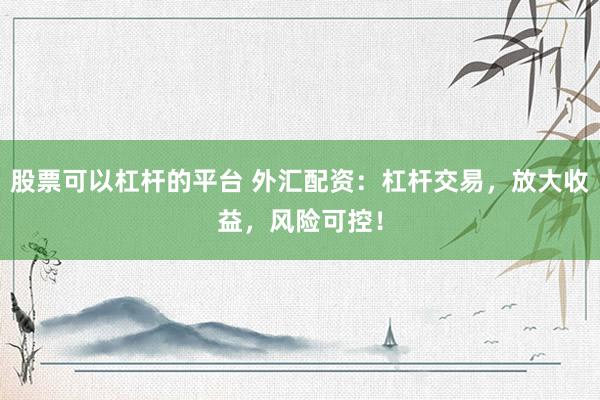 股票可以杠杆的平台 外汇配资：杠杆交易，放大收益，风险可控！