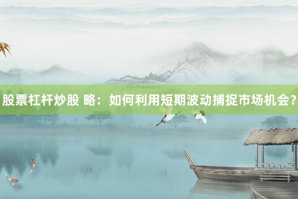 股票杠杆炒股 略：如何利用短期波动捕捉市场机会？