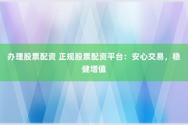 办理股票配资 正规股票配资平台：安心交易，稳健增值