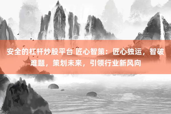 安全的杠杆炒股平台 匠心智策：匠心独运，智破难题，策划未来，引领行业新风向