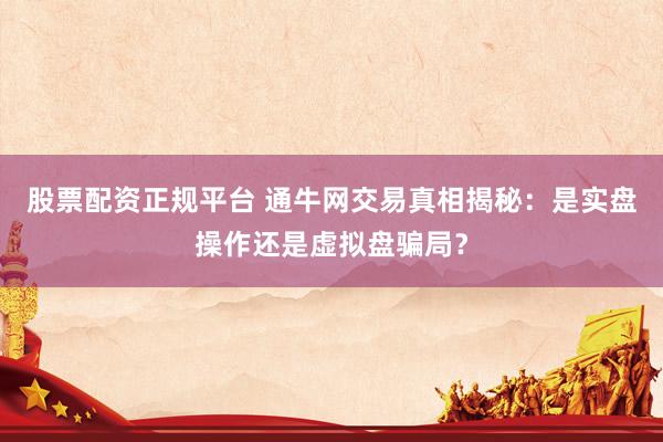 股票配资正规平台 通牛网交易真相揭秘：是实盘操作还是虚拟盘骗局？