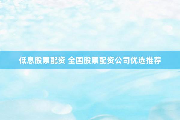 低息股票配资 全国股票配资公司优选推荐