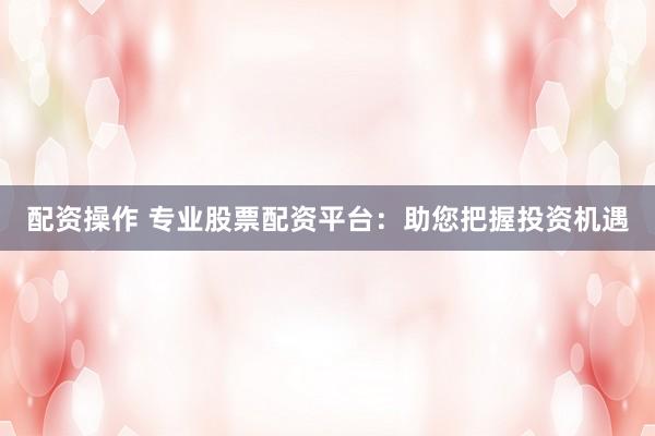 配资操作 专业股票配资平台:助您把握投资机遇
