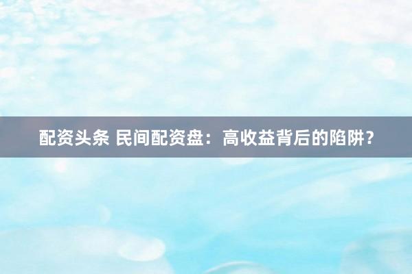 配资头条 民间配资盘：高收益背后的陷阱？