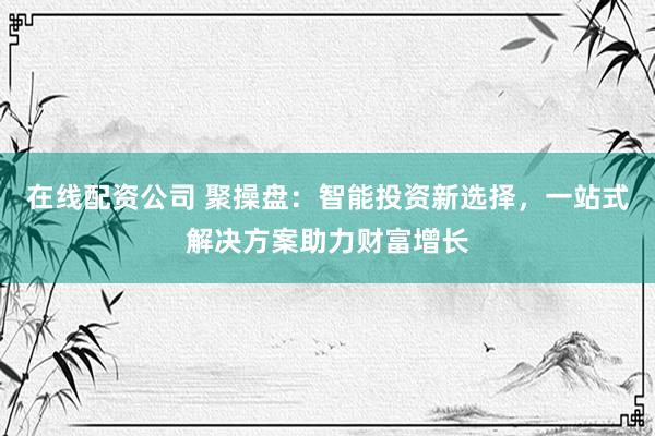 在线配资公司 聚操盘：智能投资新选择，一站式解决方案助力财富增长