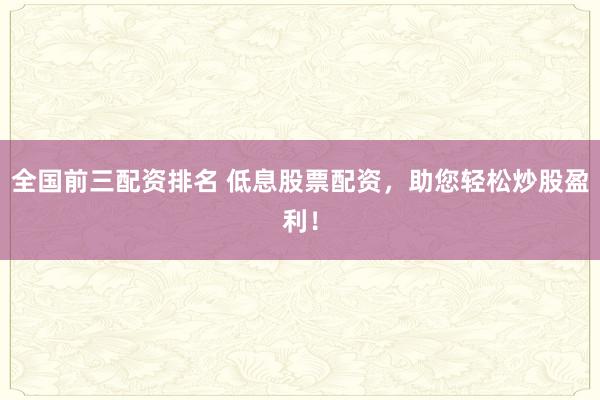 全国前三配资排名 低息股票配资，助您轻松炒股盈利！