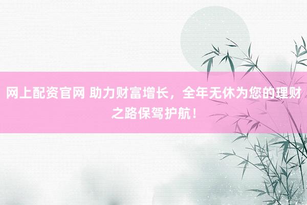 网上配资官网 助力财富增长，全年无休为您的理财之路保驾护航！