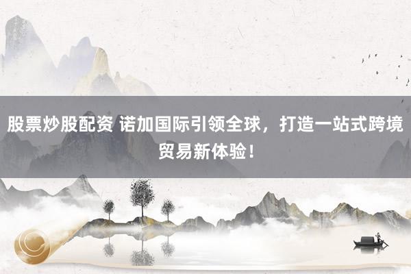 股票炒股配资 诺加国际引领全球，打造一站式跨境贸易新体验！