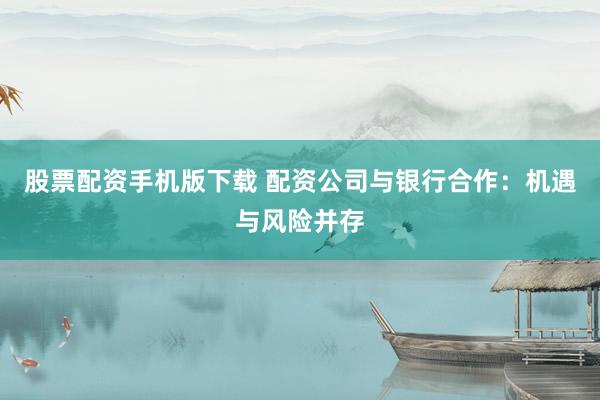股票配资手机版下载 配资公司与银行合作：机遇与风险并存