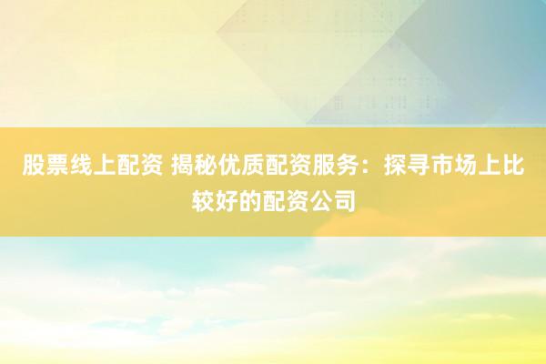 股票线上配资 揭秘优质配资服务：探寻市场上比较好的配资公司