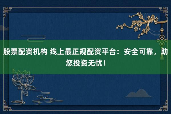 股票配资机构 线上最正规配资平台：安全可靠，助您投资无忧！