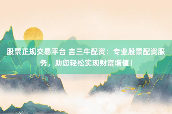 股票正规交易平台 吉三牛配资：专业股票配资服务，助您轻松实现财富增值！