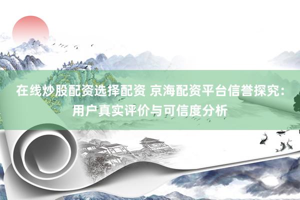 在线炒股配资选择配资 京海配资平台信誉探究：用户真实评价与可信度分析