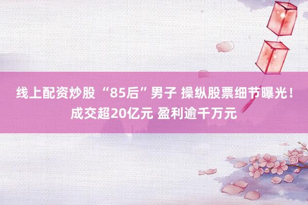 线上配资炒股 “85后”男子 操纵股票细节曝光！成交超20亿元 盈利逾千万元