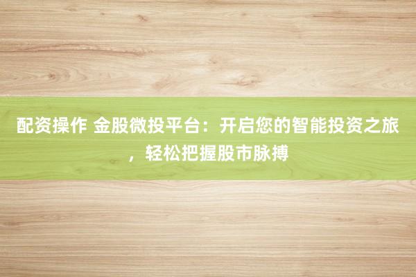 配资操作 金股微投平台：开启您的智能投资之旅，轻松把握股市脉搏