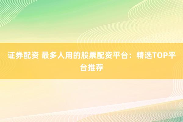 证券配资 最多人用的股票配资平台：精选TOP平台推荐