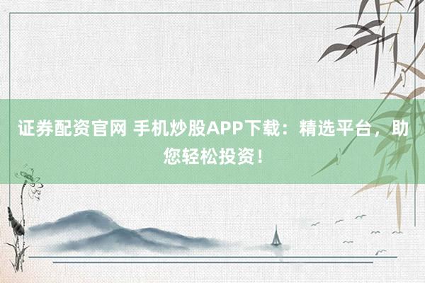 证券配资官网 手机炒股APP下载：精选平台，助您轻松投资！