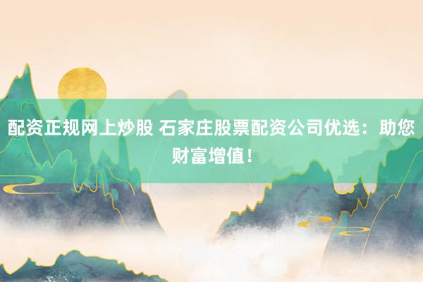 配资正规网上炒股 石家庄股票配资公司优选：助您财富增值！