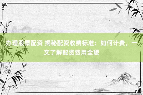 办理股票配资 揭秘配资收费标准：如何计费，一文了解配资费用全貌