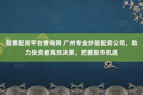 股票配资平台查询网 广州专业炒股配资公司，助力投资者高效决策，把握股市机遇