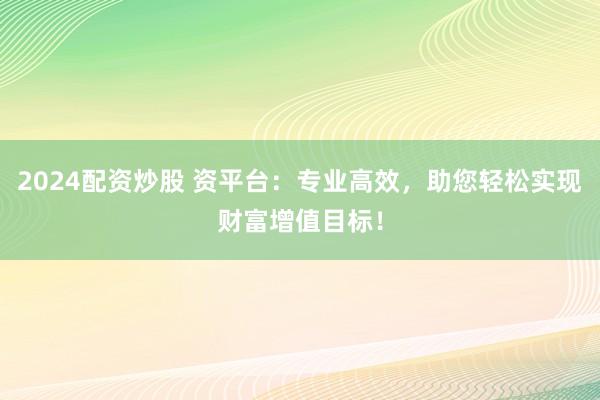 2024配资炒股 资平台：专业高效，助您轻松实现财富增值目标！