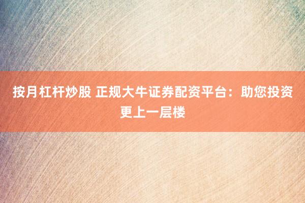 按月杠杆炒股 正规大牛证券配资平台：助您投资更上一层楼
