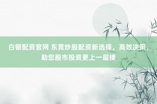 白银配资官网 东莞炒股配资新选择，高效决策，助您股市投资更上一层楼