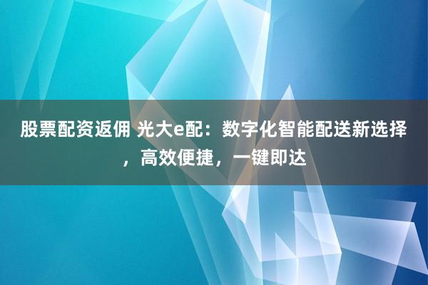 股票配资返佣 光大e配：数字化智能配送新选择，高效便捷，一键即达