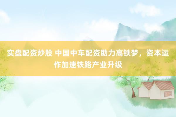 实盘配资炒股 中国中车配资助力高铁梦,资本运作加速铁路产业升级