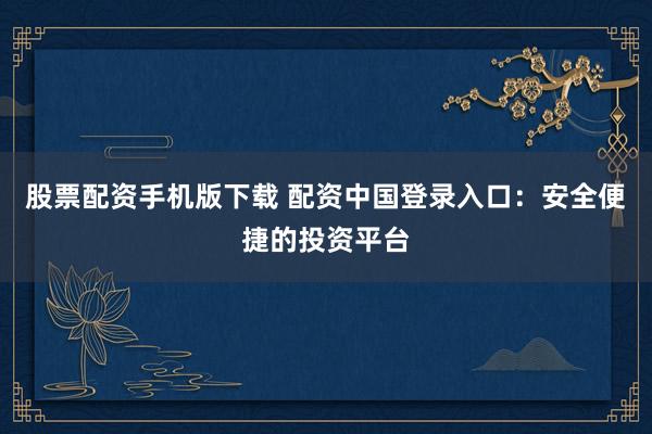 股票配资手机版下载 配资中国登录入口:安全便捷的投资平台