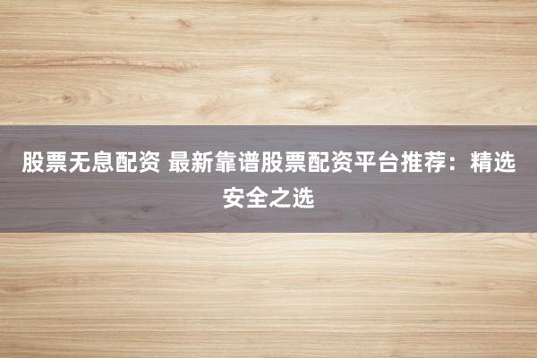 股票无息配资 最新靠谱股票配资平台推荐：精选安全之选