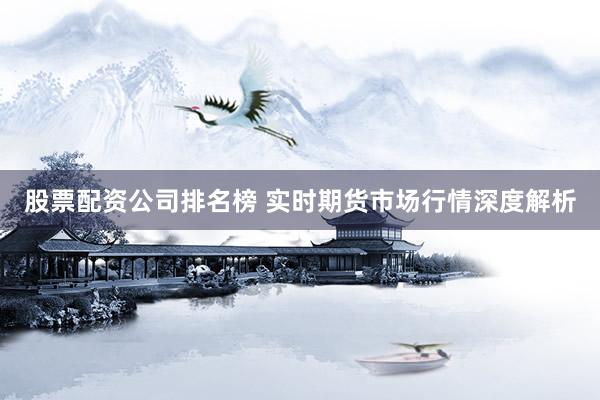 股票配资公司排名榜 实时期货市场行情深度解析