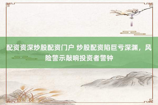 配资资深炒股配资门户 炒股配资陷巨亏深渊，风险警示敲响投资者警钟