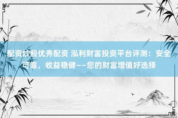 配资炒股优秀配资 泓利财富投资平台评测:安全可靠,收益稳健——您的财富增值好选择