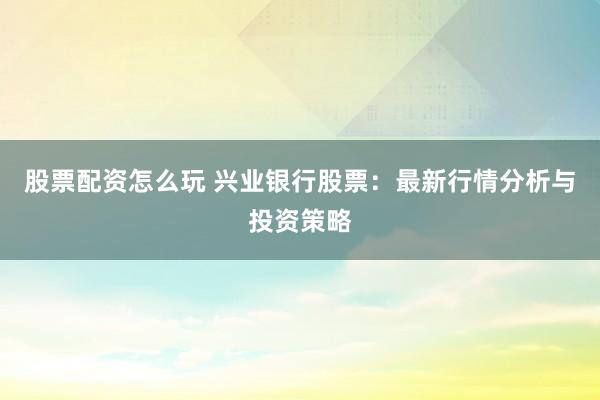 股票配资怎么玩 兴业银行股票：最新行情分析与投资策略