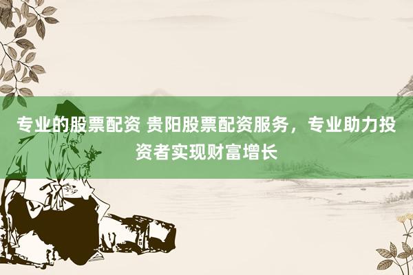 专业的股票配资 贵阳股票配资服务，专业助力投资者实现财富增长