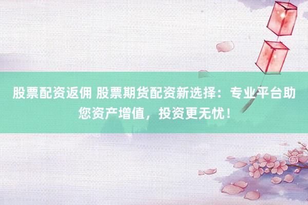 股票配资返佣 股票期货配资新选择：专业平台助您资产增值，投资更无忧！